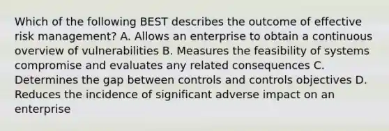 Which of the following BEST describes the outcome of effective risk management? A. Allows an enterprise to obtain a continuous overview of vulnerabilities B. Measures the feasibility of systems compromise and evaluates any related consequences C. Determines the gap between controls and controls objectives D. Reduces the incidence of significant adverse impact on an enterprise