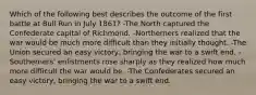 Which of the following best describes the outcome of the first battle at Bull Run in July 1861? -The North captured the Confederate capital of Richmond. -Northerners realized that the war would be much more difficult than they initially thought. -The Union secured an easy victory, bringing the war to a swift end. -Southerners' enlistments rose sharply as they realized how much more difficult the war would be. -The Confederates secured an easy victory, bringing the war to a swift end.