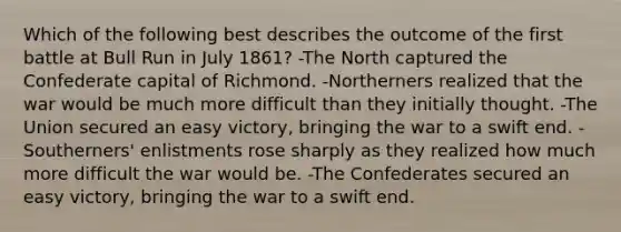 Which of the following best describes the outcome of the first battle at Bull Run in July 1861? -The North captured the Confederate capital of Richmond. -Northerners realized that the war would be much more difficult than they initially thought. -The Union secured an easy victory, bringing the war to a swift end. -Southerners' enlistments rose sharply as they realized how much more difficult the war would be. -The Confederates secured an easy victory, bringing the war to a swift end.