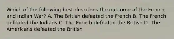 Which of the following best describes the outcome of the French and Indian War? A. The British defeated the French B. The French defeated the Indians C. The French defeated the British D. The Americans defeated the British