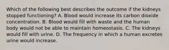 Which of the following best describes the outcome if the kidneys stopped functioning? A. Blood would increase its carbon dioxide concentration. B. Blood would fill with waste and the human body would not be able to maintain homeostasis. C. The kidneys would fill with urine. D. The frequency in which a human excretes urine would increase.