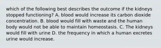 which of the following best describes the outcome if the kidneys stopped functioning? A. blood would increase its carbon dioxide concentration. B. blood would fill with waste and the human body would not be able to maintain homeostasis. C. The kidneys would fill with urine D. the frequency in which a human excretes urine would increase.