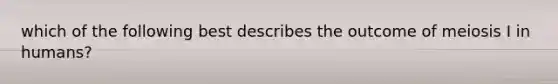 which of the following best describes the outcome of meiosis I in humans?