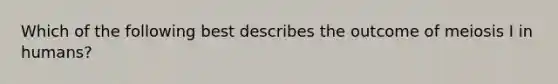 Which of the following best describes the outcome of meiosis I in humans?