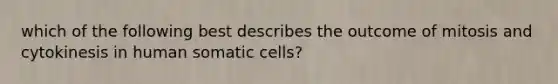 which of the following best describes the outcome of mitosis and cytokinesis in human somatic cells?