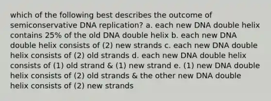 which of the following best describes the outcome of semiconservative DNA replication? a. each new DNA double helix contains 25% of the old DNA double helix b. each new DNA double helix consists of (2) new strands c. each new DNA double helix consists of (2) old strands d. each new DNA double helix consists of (1) old strand & (1) new strand e. (1) new DNA double helix consists of (2) old strands & the other new DNA double helix consists of (2) new strands