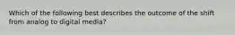 Which of the following best describes the outcome of the shift from analog to digital media?