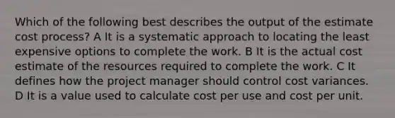 Which of the following best describes the output of the estimate cost process? A It is a systematic approach to locating the least expensive options to complete the work. B It is the actual cost estimate of the resources required to complete the work. C It defines how the project manager should control cost variances. D It is a value used to calculate cost per use and cost per unit.