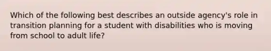 Which of the following best describes an outside agency's role in transition planning for a student with disabilities who is moving from school to adult life?