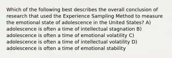 Which of the following best describes the overall conclusion of research that used the Experience Sampling Method to measure the emotional state of adolescence in the United States? A) adolescence is often a time of intellectual stagnation B) adolescence is often a time of emotional volatility C) adolescence is often a time of intellectual volatility D) adolescence is often a time of emotional stability