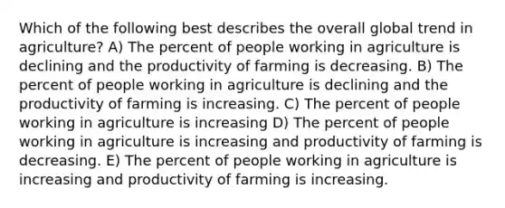 Which of the following best describes the overall global trend in agriculture? A) The percent of people working in agriculture is declining and the productivity of farming is decreasing. B) The percent of people working in agriculture is declining and the productivity of farming is increasing. C) The percent of people working in agriculture is increasing D) The percent of people working in agriculture is increasing and productivity of farming is decreasing. E) The percent of people working in agriculture is increasing and productivity of farming is increasing.