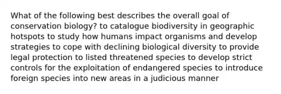 What of the following best describes the overall goal of conservation biology? to catalogue biodiversity in geographic hotspots to study how humans impact organisms and develop strategies to cope with declining biological diversity to provide legal protection to listed threatened species to develop strict controls for the exploitation of endangered species to introduce foreign species into new areas in a judicious manner