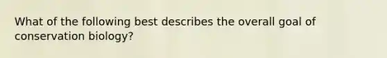 What of the following best describes the overall goal of conservation biology?