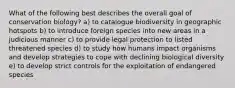 What of the following best describes the overall goal of conservation biology? a) to catalogue biodiversity in geographic hotspots b) to introduce foreign species into new areas in a judicious manner c) to provide legal protection to listed threatened species d) to study how humans impact organisms and develop strategies to cope with declining biological diversity e) to develop strict controls for the exploitation of endangered species