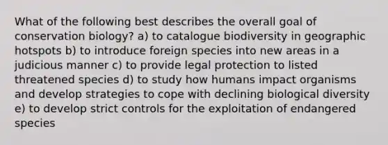 What of the following best describes the overall goal of conservation biology? a) to catalogue biodiversity in geographic hotspots b) to introduce foreign species into new areas in a judicious manner c) to provide legal protection to listed threatened species d) to study how humans impact organisms and develop strategies to cope with declining biological diversity e) to develop strict controls for the exploitation of endangered species