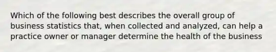 Which of the following best describes the overall group of business statistics that, when collected and analyzed, can help a practice owner or manager determine the health of the business