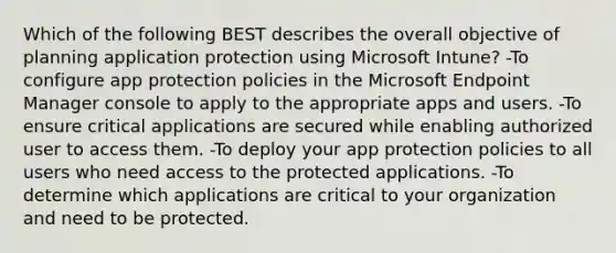 Which of the following BEST describes the overall objective of planning application protection using Microsoft Intune? -To configure app protection policies in the Microsoft Endpoint Manager console to apply to the appropriate apps and users. -To ensure critical applications are secured while enabling authorized user to access them. -To deploy your app protection policies to all users who need access to the protected applications. -To determine which applications are critical to your organization and need to be protected.