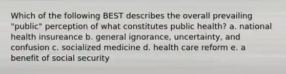 Which of the following BEST describes the overall prevailing "public" perception of what constitutes public health? a. national health insureance b. general ignorance, uncertainty, and confusion c. socialized medicine d. health care reform e. a benefit of social security