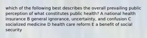 which of the following best describes the overall prevailing public perception of what constitutes public health? A national health insurance B general ignorance, uncertainty, and confusion C socialized medicine D health care reform E a benefit of social security