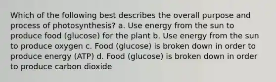 Which of the following best describes the overall purpose and process of photosynthesis? a. Use energy from the sun to produce food (glucose) for the plant b. Use energy from the sun to produce oxygen c. Food (glucose) is broken down in order to produce energy (ATP) d. Food (glucose) is broken down in order to produce carbon dioxide