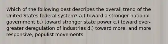 Which of the following best describes the overall trend of the United States federal system? a.) toward a stronger national government b.) toward stronger state power c.) toward ever-greater deregulation of industries d.) toward more, and more responsive, populist movements