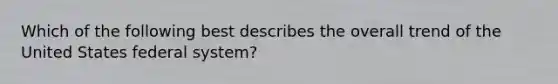 Which of the following best describes the overall trend of the United States federal system?