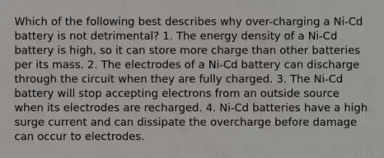 Which of the following best describes why over-charging a Ni-Cd battery is not detrimental? 1. The energy density of a Ni-Cd battery is high, so it can store more charge than other batteries per its mass. 2. The electrodes of a Ni-Cd battery can discharge through the circuit when they are fully charged. 3. The Ni-Cd battery will stop accepting electrons from an outside source when its electrodes are recharged. 4. Ni-Cd batteries have a high surge current and can dissipate the overcharge before damage can occur to electrodes.