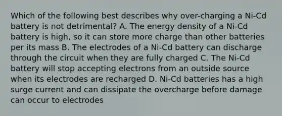 Which of the following best describes why over-charging a Ni-Cd battery is not detrimental? A. The energy density of a Ni-Cd battery is high, so it can store more charge than other batteries per its mass B. The electrodes of a Ni-Cd battery can discharge through the circuit when they are fully charged C. The Ni-Cd battery will stop accepting electrons from an outside source when its electrodes are recharged D. Ni-Cd batteries has a high surge current and can dissipate the overcharge before damage can occur to electrodes