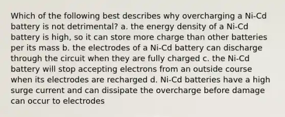 Which of the following best describes why overcharging a Ni-Cd battery is not detrimental? a. the energy density of a Ni-Cd battery is high, so it can store more charge than other batteries per its mass b. the electrodes of a Ni-Cd battery can discharge through the circuit when they are fully charged c. the Ni-Cd battery will stop accepting electrons from an outside course when its electrodes are recharged d. Ni-Cd batteries have a high surge current and can dissipate the overcharge before damage can occur to electrodes