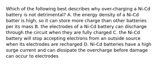 Which of the following best describes why over-charging a Ni-Cd battery is not detrimental? A. the energy density of a Ni-Cd batter is high, so it can store more charge than other batteries per its mass B. the electrodes of a Ni-Cd battery can discharge through the circuit when they are fully charged C. the Ni-Cd battery will stop accepting electrons from an outside source when its electrodes are recharged D. Ni-Cd batteries have a high surge current and can dissipate the overcharge before damage can occur to electrodes