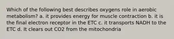 Which of the following best describes oxygens role in aerobic metabolism? a. it provides energy for muscle contraction b. it is the final electron receptor in the ETC c. it transports NADH to the ETC d. It clears out CO2 from the mitochondria