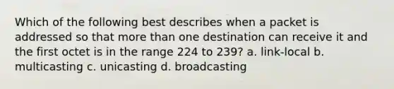 Which of the following best describes when a packet is addressed so that more than one destination can receive it and the first octet is in the range 224 to 239? a. link-local b. multicasting c. unicasting d. broadcasting