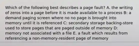 Which of the following best describes a page fault? A. the writing of zeros into a page before it is made available to a process B: a demand paging screen where no no page is brought into memory until it is referenced C: secondary storage backing-store used to store pages that are paged outside of memory D: memory not associated with a file E. a fault which results from referencing a non-memory-resident page of memory