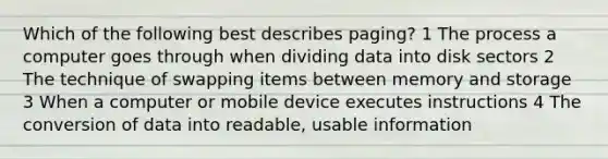 Which of the following best describes paging? 1 The process a computer goes through when dividing data into disk sectors 2 The technique of swapping items between memory and storage 3 When a computer or mobile device executes instructions 4 The conversion of data into readable, usable information