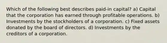 Which of the following best describes paid-in capital? a) Capital that the corporation has earned through profitable operations. b) Investments by the stockholders of a corporation. c) Fixed assets donated by the board of directors. d) Investments by the creditors of a corporation.