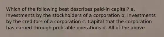 Which of the following best describes paid-in capital? a. Investments by the stockholders of a corporation b. Investments by the creditors of a corporation c. Capital that the corporation has earned through profitable operations d. All of the above