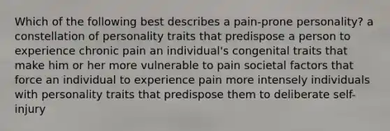 Which of the following best describes a pain-prone personality? a constellation of personality traits that predispose a person to experience chronic pain an individual's congenital traits that make him or her more vulnerable to pain societal factors that force an individual to experience pain more intensely individuals with personality traits that predispose them to deliberate self-injury