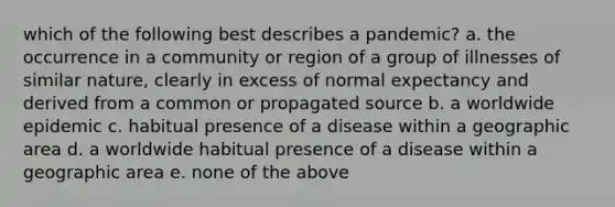 which of the following best describes a pandemic? a. the occurrence in a community or region of a group of illnesses of similar nature, clearly in excess of normal expectancy and derived from a common or propagated source b. a worldwide epidemic c. habitual presence of a disease within a geographic area d. a worldwide habitual presence of a disease within a geographic area e. none of the above