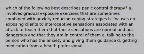 which of the following best describes panic control therapy? a. involves gradual exposure exercises that are sometimes combined with anxiety reducing coping strategies b. focuses on exposing clients to interoceptive sensations associated with an attack to teach them that these sensations are normal and not dangerous and that they are in control of them c. talking to the person who has the anxiety and giving them guidance d. getting medication from a health professional