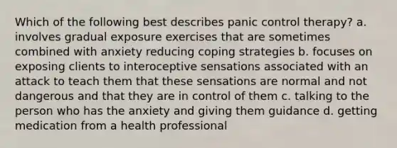 Which of the following best describes panic control therapy? a. involves gradual exposure exercises that are sometimes combined with anxiety reducing coping strategies b. focuses on exposing clients to interoceptive sensations associated with an attack to teach them that these sensations are normal and not dangerous and that they are in control of them c. talking to the person who has the anxiety and giving them guidance d. getting medication from a health professional