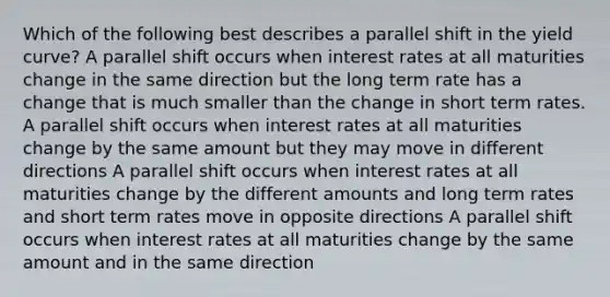 Which of the following best describes a parallel shift in the yield curve? A parallel shift occurs when interest rates at all maturities change in the same direction but the long term rate has a change that is much smaller than the change in short term rates. A parallel shift occurs when interest rates at all maturities change by the same amount but they may move in different directions A parallel shift occurs when interest rates at all maturities change by the different amounts and long term rates and short term rates move in opposite directions A parallel shift occurs when interest rates at all maturities change by the same amount and in the same direction