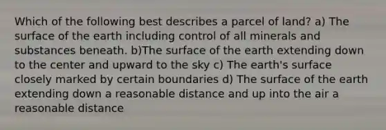 Which of the following best describes a parcel of land? a) The surface of the earth including control of all minerals and substances beneath. b)The surface of the earth extending down to the center and upward to the sky c) The earth's surface closely marked by certain boundaries d) The surface of the earth extending down a reasonable distance and up into the air a reasonable distance