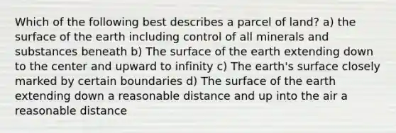 Which of the following best describes a parcel of land? a) the surface of the earth including control of all minerals and substances beneath b) The surface of the earth extending down to the center and upward to infinity c) The earth's surface closely marked by certain boundaries d) The surface of the earth extending down a reasonable distance and up into the air a reasonable distance