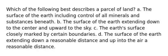 Which of the following best describes a parcel of land? a. The surface of the earth including control of all minerals and substances beneath. b. The surface of the earth extending down to the center and upward to the sky. c. The earth's surface closely marked by certain boundaries. d. The surface of the earth extending down a reasonable distance and up into the air a reasonable distance.