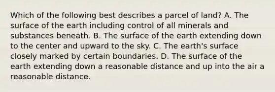 Which of the following best describes a parcel of land? A. The surface of the earth including control of all minerals and substances beneath. B. The surface of the earth extending down to the center and upward to the sky. C. The earth's surface closely marked by certain boundaries. D. The surface of the earth extending down a reasonable distance and up into the air a reasonable distance.