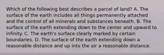 Which of the following best describes a parcel of land? A. The surface of the earth includes all things permanently attached and the control of all minerals and substances beneath. B. The surface of the earth extending down to the center and upward to infinity. C. The earth's surface clearly marked by certain boundaries. D. The surface of the earth extending down a reasonable distance and up into the air a reasonable distance.