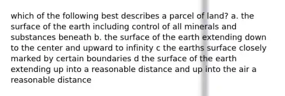 which of the following best describes a parcel of land? a. the surface of the earth including control of all minerals and substances beneath b. the surface of the earth extending down to the center and upward to infinity c the earths surface closely marked by certain boundaries d the surface of the earth extending up into a reasonable distance and up into the air a reasonable distance