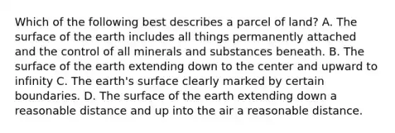 Which of the following best describes a parcel of land? A. The surface of the earth includes all things permanently attached and the control of all minerals and substances beneath. B. The surface of the earth extending down to the center and upward to infinity C. The earth's surface clearly marked by certain boundaries. D. The surface of the earth extending down a reasonable distance and up into the air a reasonable distance.