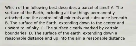 Which of the following best describes a parcel of land? A. The surface of the Earth, including all the things permanently attached and the control of all minerals and substance beneath. B. The surface of the Earth, extending down to the center and upward to infinity. C. The surface clearly marked by certain boundaries. D. The surface of the earth, extending down a reasonable distance and up into the air, a reasonable distance