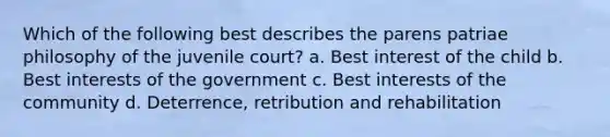 Which of the following best describes the parens patriae philosophy of the juvenile court? a. Best interest of the child b. Best interests of the government c. Best interests of the community d. Deterrence, retribution and rehabilitation